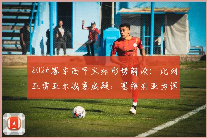 2026赛季西甲末轮形势解读：比利亚雷亚尔战意成疑，塞维利亚为保级死磕三分