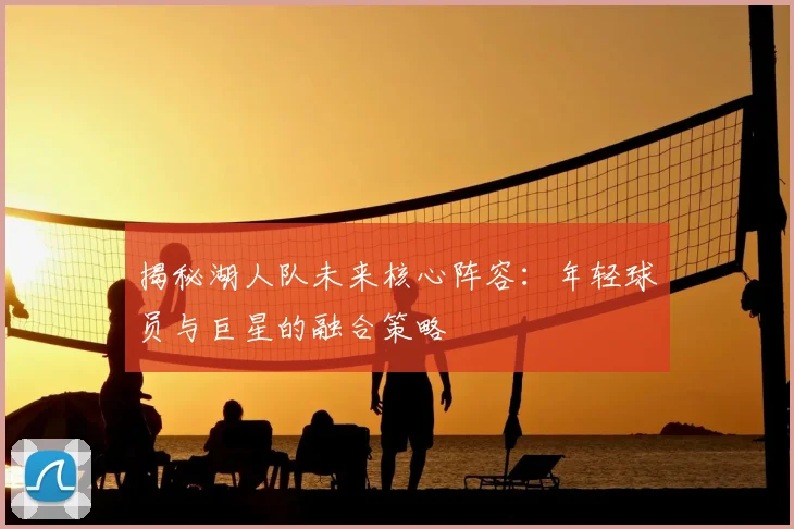 揭秘湖人队未来核心阵容：年轻球员与巨星的融合策略