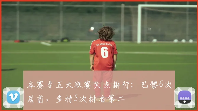本赛季五大联赛失点排行：巴黎6次居首，多特5次排名第二