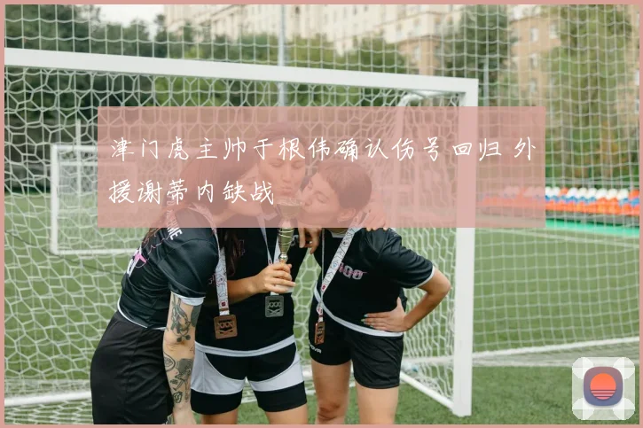 津门虎主帅于根伟确认伤号回归 外援谢蒂内缺战