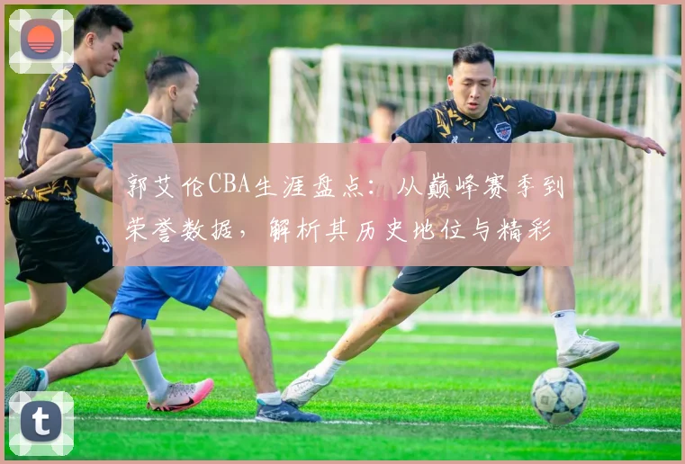 郭艾伦CBA生涯盘点:从巅峰赛季到荣誉数据,解析其历史地位与精彩瞬间