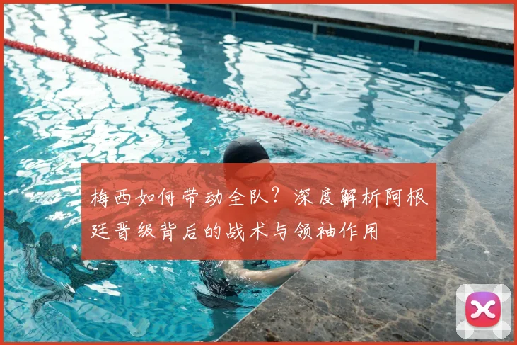 梅西如何带动全队？深度解析阿根廷晋级背后的战术与领袖作用
