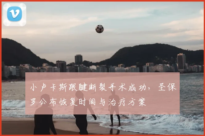 小卢卡斯跟腱断裂手术成功,圣保罗公布恢复时间与治疗方案