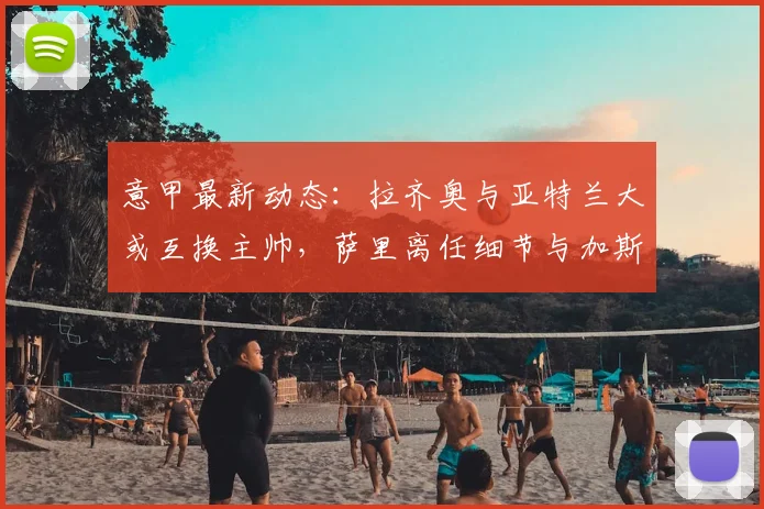 意甲最新动态：拉齐奥与亚特兰大或互换主帅，萨里离任细节与加斯佩里尼去向解析
