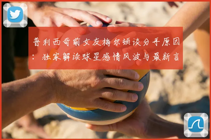 普利西奇前女友梅尔顿谈分手原因：独家解读球星感情风波与最新言论