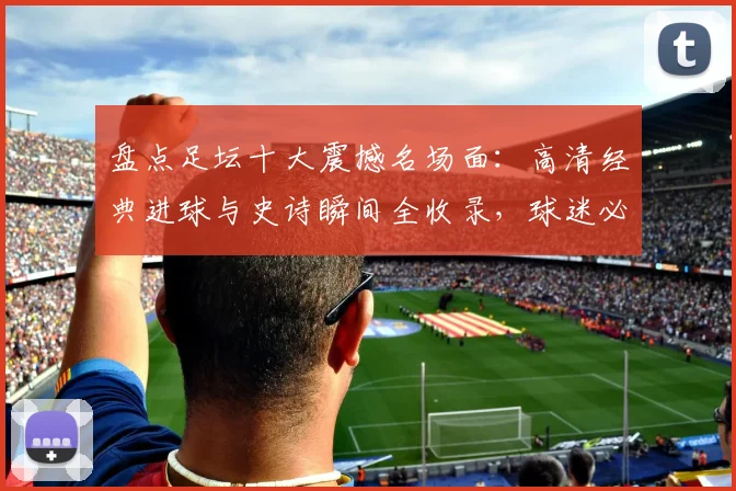盘点足坛十大震撼名场面：高清经典进球与史诗瞬间全收录，球迷必看珍藏版