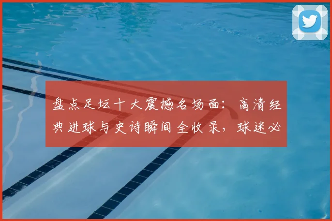 盘点足坛十大震撼名场面：高清经典进球与史诗瞬间全收录，球迷必看珍藏版