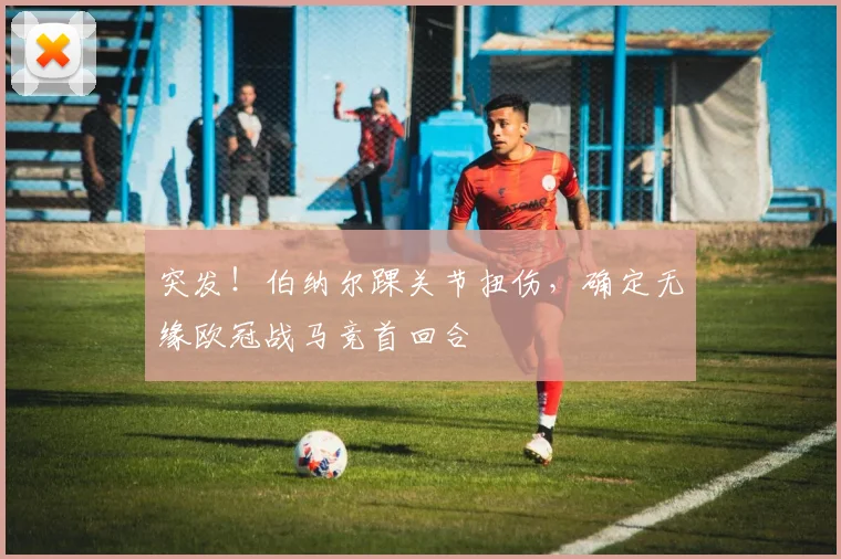 突发！伯纳尔踝关节扭伤，确定无缘欧冠战马竞首回合