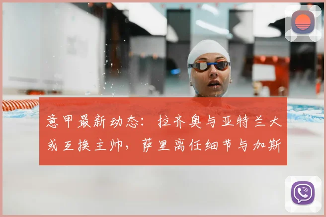 意甲最新动态：拉齐奥与亚特兰大或互换主帅，萨里离任细节与加斯佩里尼去向解析